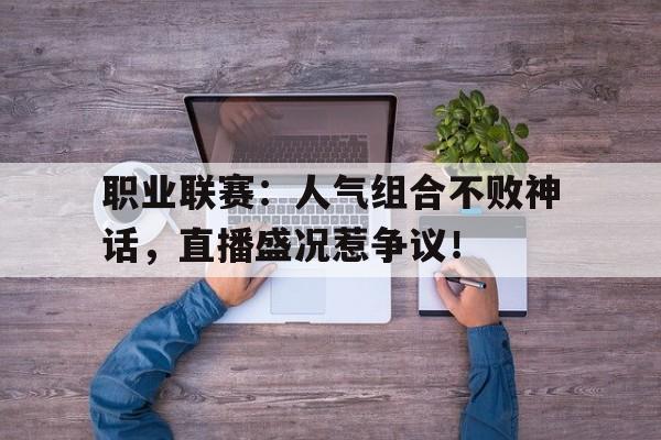 职业联赛：人气组合不败神话，直播盛况惹争议！